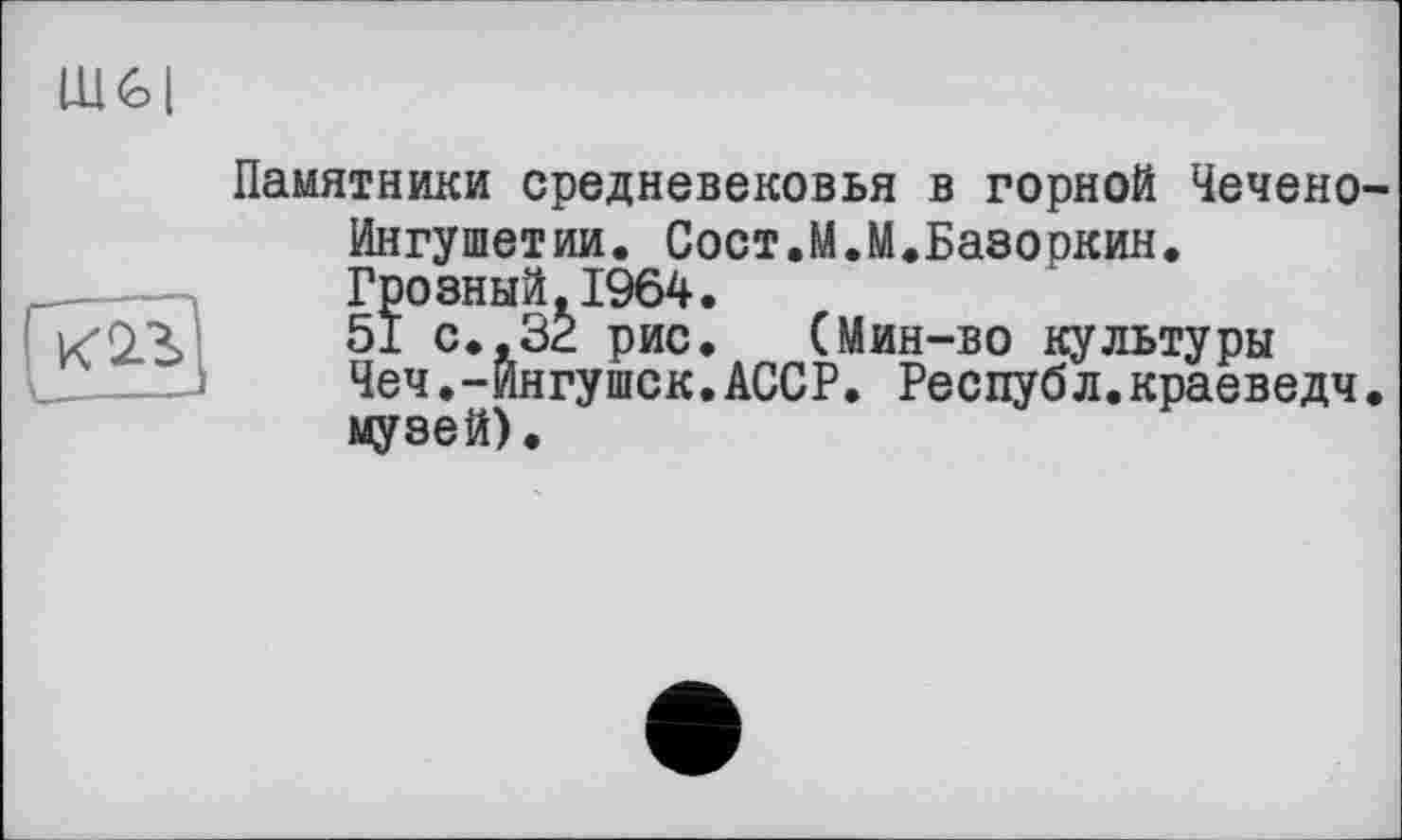 ﻿Памятники средневековья в горной Чечено Ингушетии. Сост.М.М.Базоркин. Грозный.1964.
51 с.. 32 рис. (Мин-во культуры Чеч.-Ингушек.АССР. Республ.краеведч музей).